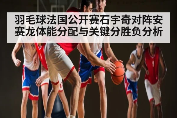 羽毛球法国公开赛石宇奇对阵安赛龙体能分配与关键分胜负分析（c7c7）