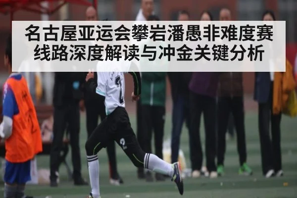 名古屋亚运会攀岩潘愚非难度赛线路深度解读与冲金关键分析（c7c7）