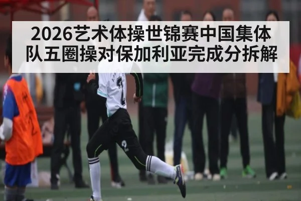 2026艺术体操世锦赛中国集体队五圈操对保加利亚完成分拆解（c7c7）